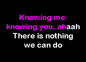 Knowing me
knowing you, ahaah

There is nothing
we can do