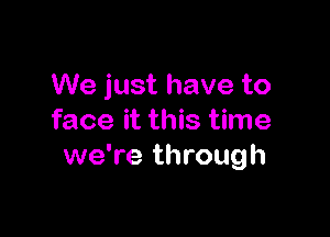 We just have to

face it this time
we're through