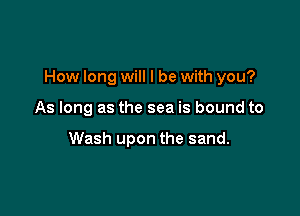 How long will I be with you?

As long as the sea is bound to

Wash upon the sand.