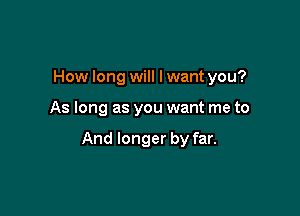 How long will Iwant you?

As long as you want me to

And longer by far.