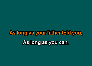 As long as your father told you,

As long as you can.