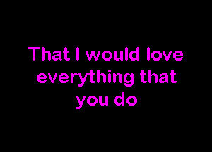 That I would love

everything that
you do