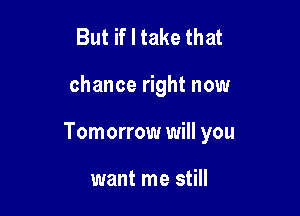 But if I take that

chance right now

Tomorrow will you

want me still