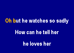 Oh but he watches so sadly

How can he tell her

he loves her