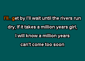 I'll.. get by I'll wait until the rivers run

dry, If it takes a million years girl,
I will know a million years

can't come too soon