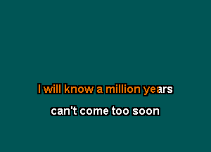 I will know a million years

can't come too soon