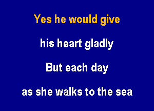 Yes he would give

his heart gladly

But each day

as she walks to the sea