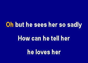 Oh but he sees her so sadly

How can he tell her

he loves her