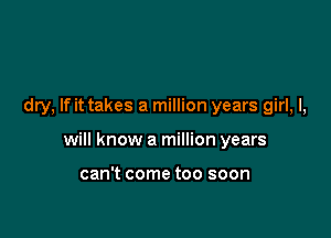 dry, If it takes a million years girl, I,

will know a million years

can't come too soon