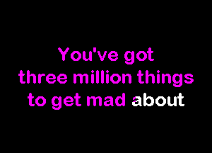 You've got

three million things
to get mad about