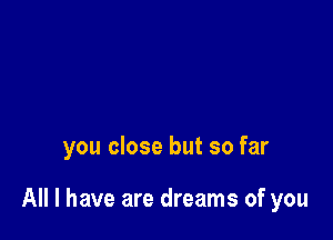 you close but so far

All I have are dreams of you