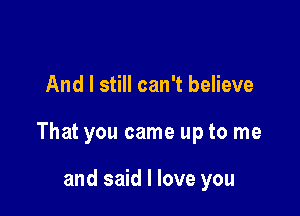 And I still can't believe

That you came up to me

and said I love you