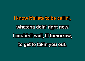 I know it's late to be callin',

whatcha doin' right now
I couldn't wait, til tomorrow,

to get to takin you out.