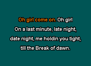 Oh girl come on. Oh girl

On a last minute, late night,

date night, me holdin you tight,
till the Break of dawn.