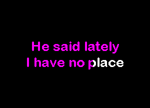 He said lately

I have no place