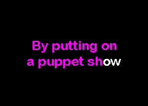 By putting on

a puppet show