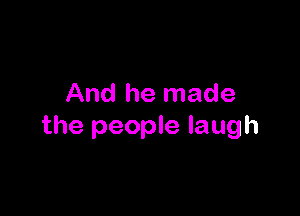And he made

the people laugh