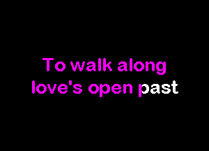 To walk along

love's open past