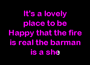 It's a lovely
place to be

Happy that the fire
is real the barman
is a she