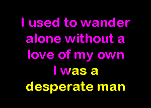 I used to wander
alone without a

love of my own
I was a
desperate man