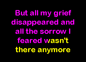 But all my grief
disappeared and

all the sorrow I
feared wasn't
there anymore