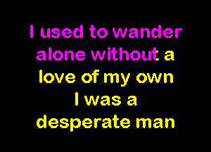 I used to wander
alone without a

love of my own
I was a
desperate man