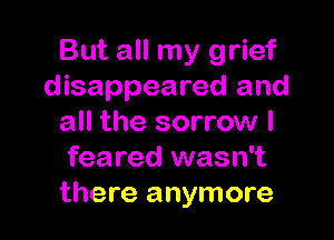 But all my grief
disappeared and

all the sorrow I
feared wasn't
there anymore