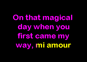 On that magical
day when you

first came my
way, mi amour