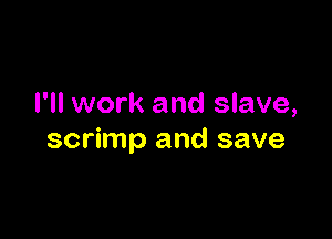 I'll work and slave,

scrimp and save