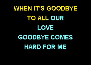 WHEN IT'S GOODBYE
TO ALL OUR
LOVE

GOODBYE COMES
HARD FOR ME