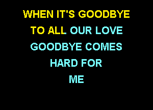 WHEN IT'S GOODBYE
TO ALL OUR LOVE
GOODBYE COMES

HARD FOR
ME
