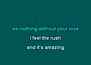 be nothing without your love

lfeel the rush

and it's amazing