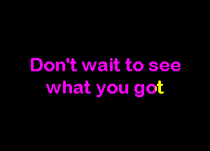 Don't wait to see

what you got