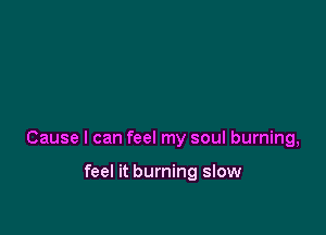 Cause I can feel my soul burning,

feel it burning slow