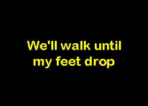 We'll walk until

my feet drop