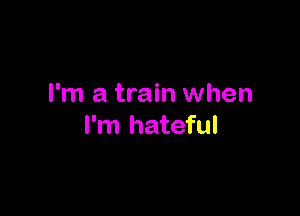 I'm a train when

I'm hateful