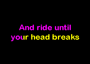 And ride until

your head breaks