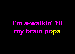 I'm a-walkin' 'til

my brain pops