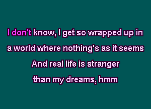 I don't know, I get so wrapped up in
a world where nothing's as it seems
And real life is stranger

than my dreams, hmm