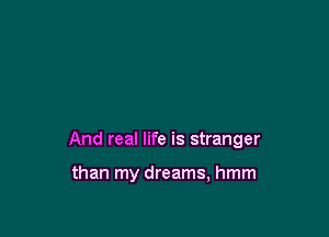 And real life is stranger

than my dreams, hmm