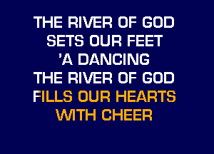 THE RIVER OF GOD
SETS OUR FEET
'A DANCING
THE RIVER OF GOD
FILLS OUR HEARTS
WITH CHEER