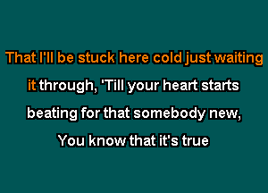 That I'll be stuck here coldjust waiting
it through, 'Till your heart starts
beating for that somebody new,

You know that it's true