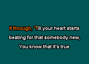 it through, 'Till your heart starts

beating for that somebody new,

You know that it's true