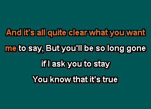 And it's all quite clear what you want

me to say, But you'll be so long gone

ifl ask you to stay

You know that it's true