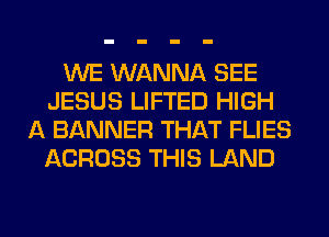 WE WANNA SEE
JESUS LIFTED HIGH
A BANNER THAT FLIES
ACROSS THIS LAND
