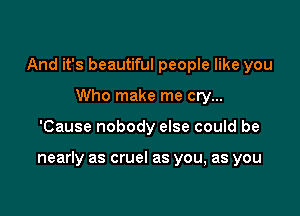 And it's beautiful people like you
Who make me cry...

'Cause nobody else could be

nearly as cruel as you, as you