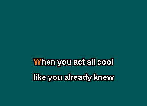 When you act all cool

like you already knew