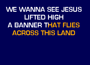 WE WANNA SEE JESUS
LIFTED HIGH
A BANNER THAT FLIES
ACROSS THIS LAND