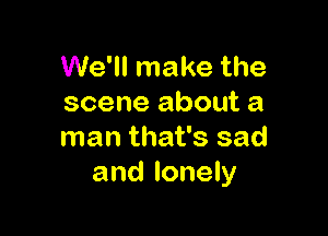 We'll make the
scene about a

man that's sad
and lonely