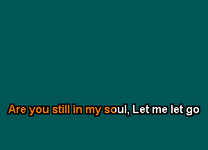 Are you still in my soul, Let me let go